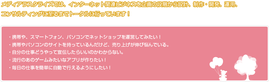 メディアラスタライズでは、インターネット関連ビジネスを企画の段階から設計、制作・開発、運用、コンサルティングに至るまでトータルに行っています！